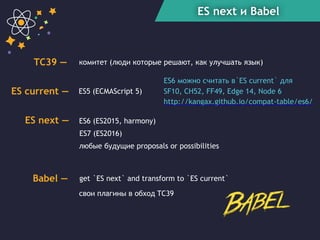 ES next и Babel
ES6 (ES2015, harmony)
ES7 (ES2016)
любые будущие proposals or possibilities
ES next —
get `ES next` and transform to `ES current`Babel —
ES current — ES5 (ECMAScript 5)
TC39 — комитет (люди которые решают, как улучшать язык)
свои плагины в обход TC39
ES6 можно считать в`ES current` для
SF10, CH52, FF49, Edge 14, Node 6
http://kangax.github.io/compat-table/es6/
 