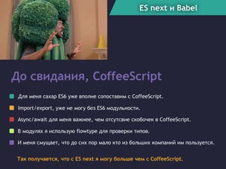 ES next и Babel
До свидания, CoffeeScript
Так получается, что c ES next я могу больше чем с CoffeeScript.
Для меня сахар ES6 уже вполне сопоставим с CoffeeScript.
Async/await для меня важнее, чем отсутсвие скобочек в CoffeeScript.
Import/export, уже не могу без ES6 модульности.
В модулях я использую flowtype для проверки типов.
И меня смущает, что до сих пор мало кто из больших компаний им пользуется.
 