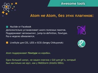 Awesome tools
Atom не Atom, без этих плагинов:
Nuclide от Facebook
Дополнительно устанавливает много полезных пакетов.
Поддерживает автокомплит, jump-to-definition, flowtype.
Раз в неделю обновляется.
LiveStyle для CSS, LESS и SCSS (Sergey Chikuyonok)
Один большой минус, не нашел плагина с GUI для git’а, который
был настолько же крут, как у WebStorm (IntelliJ IDEA).
Atom поддерживает flowtype из коробки.
 