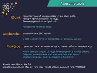 Awesome tools
ESLint
Mocha+chai
Create ram disk on MacOS:
diskutil erasevolume hfsx my_ram_disk `hdiutil attach -nomount ram://1000000`;
проверяет типы, наличие методов, очень глубоко сканирует код.
Ловит баги до запуска JS кода. Интегрирован в Nuclide (Atom).
Работает моментально, код компилировать не нужно.
Обалденная вещь, если вы пишите библиотеку!
проверяет ваш JS код на соответствие style-guide,
находит простые ошибки по коду.
Рекомендую eslint-config-airbnb
Невероятно полезная вещь!
для написания BDD тестов
C Jest у меня что-то не сложилось, он слишком умный.
Flowtype
 