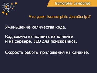 Isomorphic JavaScript
Что дает Isomorphic JavaScript?
Уменьшение количества кода.
Код можно выполнить на клиенте  
и на сервере. SEO для поисковиков.
Скорость работы приложения на клиенте.
 