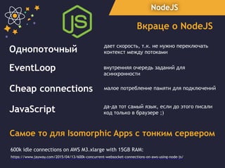 NodeJS
Вкраце о NodeJS
Однопоточный дает скорость, т.к. не нужно переключать
контекст между потоками
Cheap connections малое потребление памяти для подключений
600k idle connections on AWS M3.xlarge with 15GB RAM:
https://www.jayway.com/2015/04/13/600k-concurrent-websocket-connections-on-aws-using-node-js/
JavaScript да-да тот самый язык, если до этого писали
код только в браузере ;)
EventLoop внутренняя очередь заданий для
асинхронности
Cамое то для Isomorphic Apps с тонким сервером
 