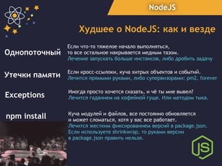 NodeJS
Худшее о NodeJS: как и везде
Утечки памяти Если кросс-ссылоки, куча хитрых объектов и событий.
Лечится прямыми руками, либо супервизорами: pm2, forever
Exceptions
Иногда просто хочется сказать, и чё ты мне вывел?
Лечится гаданием на кофейной гуще. Или методом тыка.
npm install Куча модулей и файлов, все постоянно обновляется
и может сломаться, хотя у вас все работает.
Лечится жестким фиксированием версий в package.json.
Если используете shrinkwrap, то руками версии
в package.json править нельзя.
Однопоточный
Если что-то тяжелое начало выполняться,
то все остальное накрывается медным тазом.
Лечение запускать больше инстансов, либо дробить задачу
 
