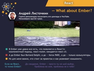 React
— What about Ember?
Андрей Листочкин
Горячо рекомендую посмотреть его доклады в YouTube.
Неимоверно крутой чувак.
В Ember уже давно все есть, что появляется в React’e:
компонентный подход, react-router, ожидается react cli.
А до Ember был Borland Delphi, a до — Xerox PARC, а до — только калькуляторы.
Но для меня важно, кто стоит за проектом и как развивает комьюнити.
До свидания, Ember — прости ты не мой выбор.  
Проблема во мне, проблема не в тебе!
Если не React,
то точно Ember!
 