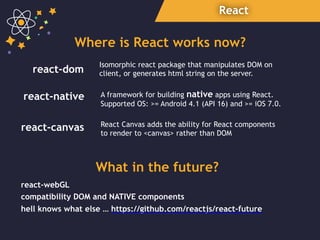 React
react-dom
react-native
react-webGL
What in the future?
compatibility DOM and NATIVE components
Isomorphic react package that manipulates DOM on
client, or generates html string on the server.
A framework for building native apps using React.
Supported OS: >= Android 4.1 (API 16) and >= iOS 7.0.
Where is React works now?
react-canvas React Canvas adds the ability for React components  
to render to <canvas> rather than DOM
hell knows what else … https://github.com/reactjs/react-future
 