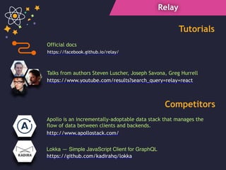 Relay
https://www.youtube.com/results?search_query=relay+react
Talks from authors Steven Luscher, Joseph Savona, Greg Hurrell
Lokka — Simple JavaScript Client for GraphQL
Tutorials
Competitors
Official docs
https://facebook.github.io/relay/
https://github.com/kadirahq/lokka
Apollo is an incrementally-adoptable data stack that manages the
flow of data between clients and backends.
http://www.apollostack.com/
 