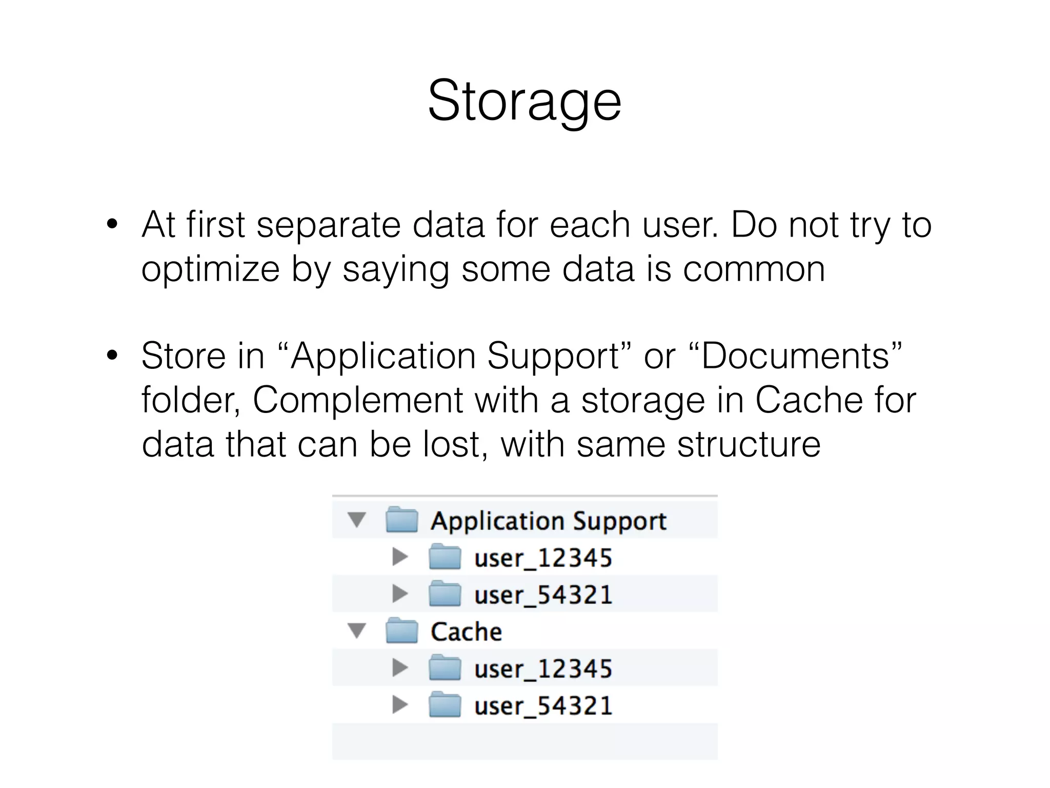 Storage
!
• At ﬁrst separate data for each user. Do not try to
optimize by saying some data is common
• Store in “Application Support” or “Documents”
folder, Complement with a storage in Cache for
data that can be lost, with same structure
 