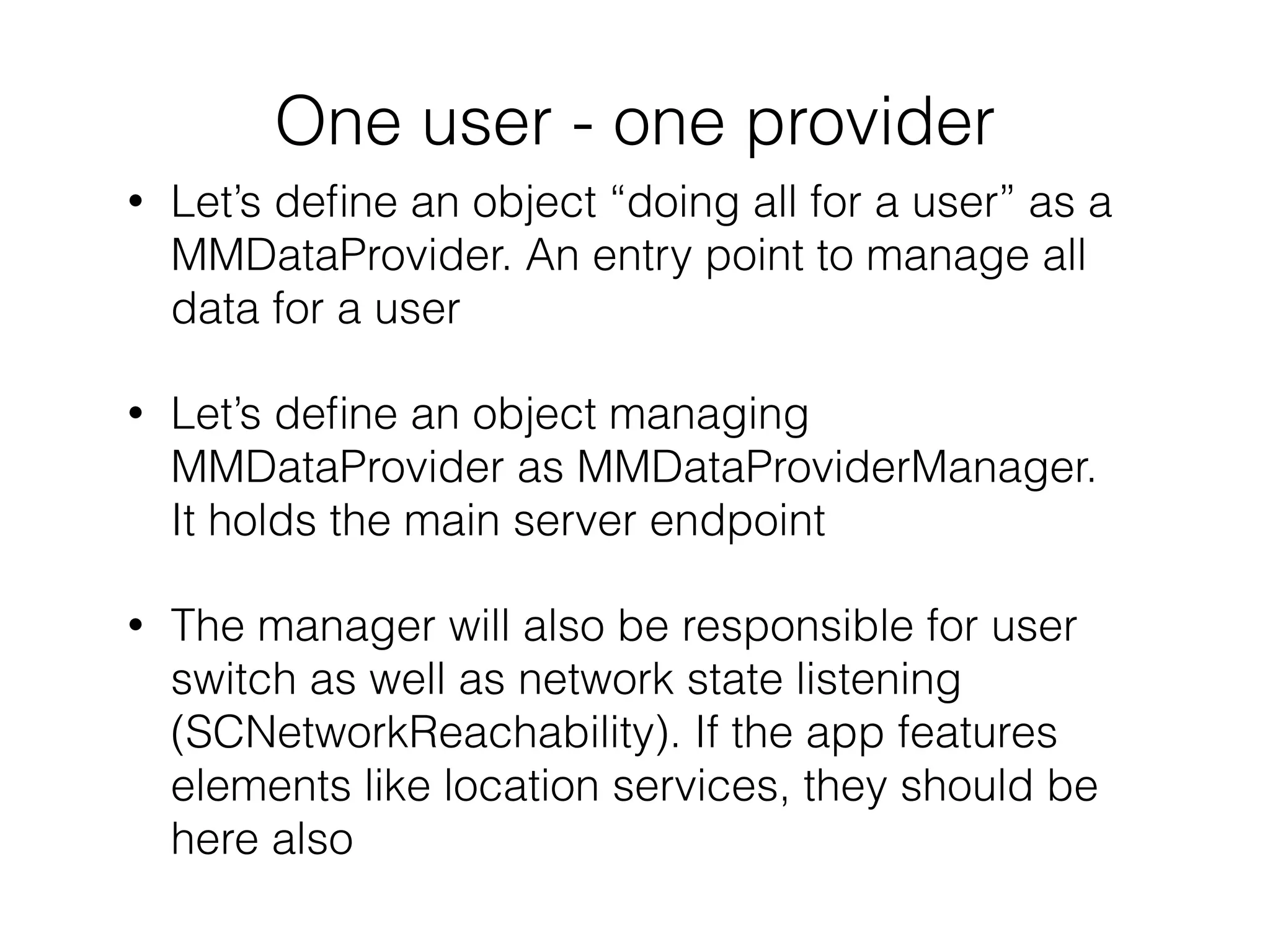 One user - one provider
• Let’s deﬁne an object “doing all for a user” as a
MMDataProvider. An entry point to manage all
data for a user
• Let’s deﬁne an object managing
MMDataProvider as MMDataProviderManager.
It holds the main server endpoint
• The manager will also be responsible for user
switch as well as network state listening
(SCNetworkReachability). If the app features
elements like location services, they should be
here also
 