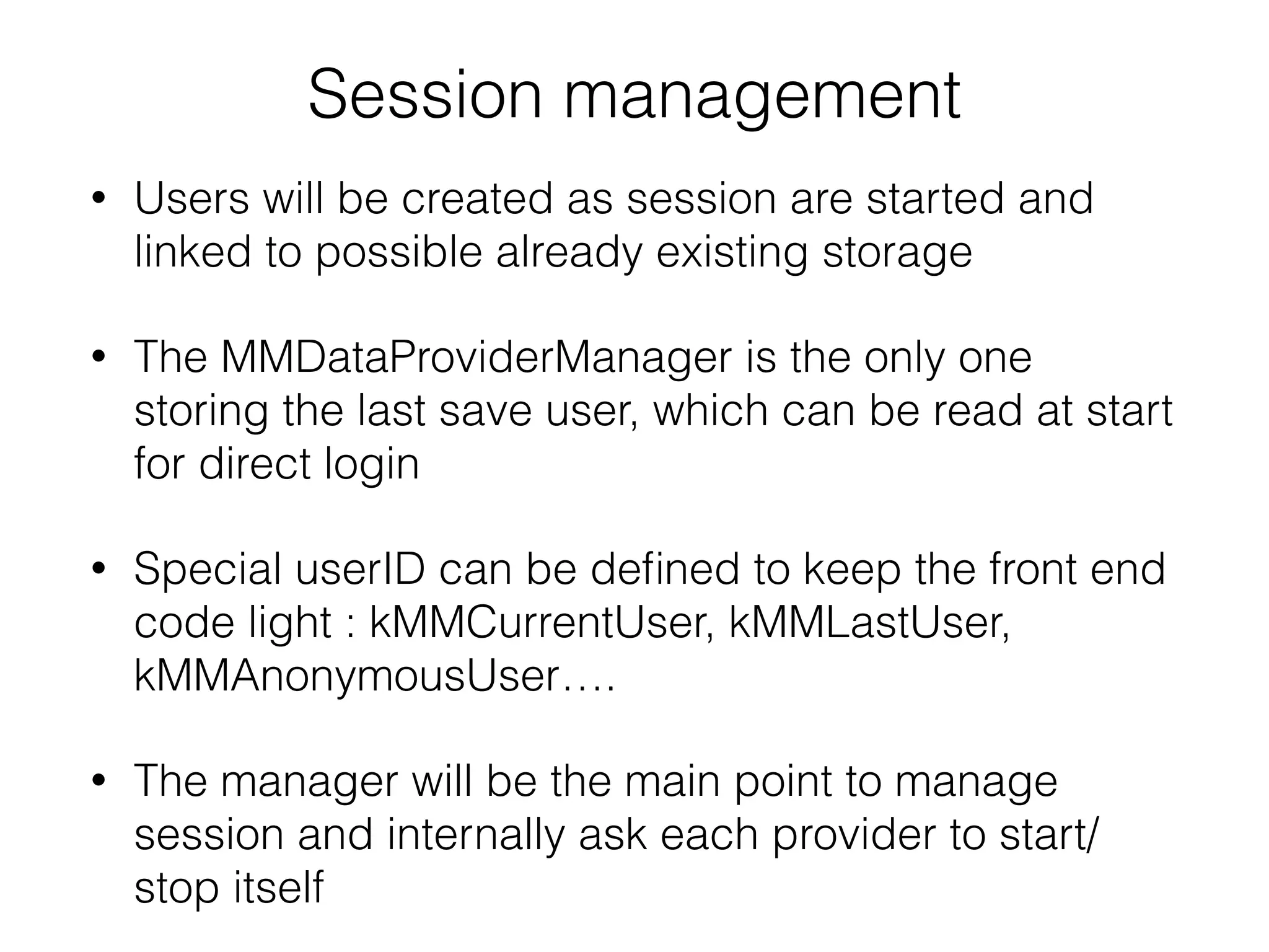 Session management
• Users will be created as session are started and
linked to possible already existing storage
• The MMDataProviderManager is the only one
storing the last save user, which can be read at start
for direct login
• Special userID can be deﬁned to keep the front end
code light : kMMCurrentUser, kMMLastUser,
kMMAnonymousUser….
• The manager will be the main point to manage
session and internally ask each provider to start/
stop itself
 