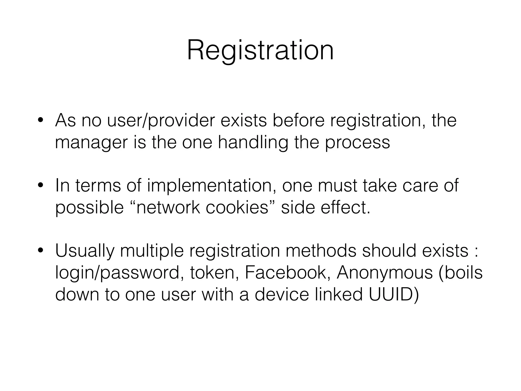 Registration
• As no user/provider exists before registration, the
manager is the one handling the process
• In terms of implementation, one must take care of
possible “network cookies” side effect.
• Usually multiple registration methods should exists :
login/password, token, Facebook, Anonymous (boils
down to one user with a device linked UUID)
 