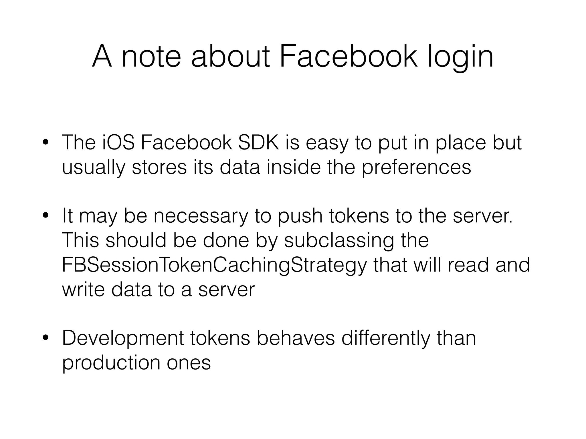 A note about Facebook login
• The iOS Facebook SDK is easy to put in place but
usually stores its data inside the preferences
• It may be necessary to push tokens to the server.
This should be done by subclassing the
FBSessionTokenCachingStrategy that will read and
write data to a server
• Development tokens behaves differently than
production ones
 
