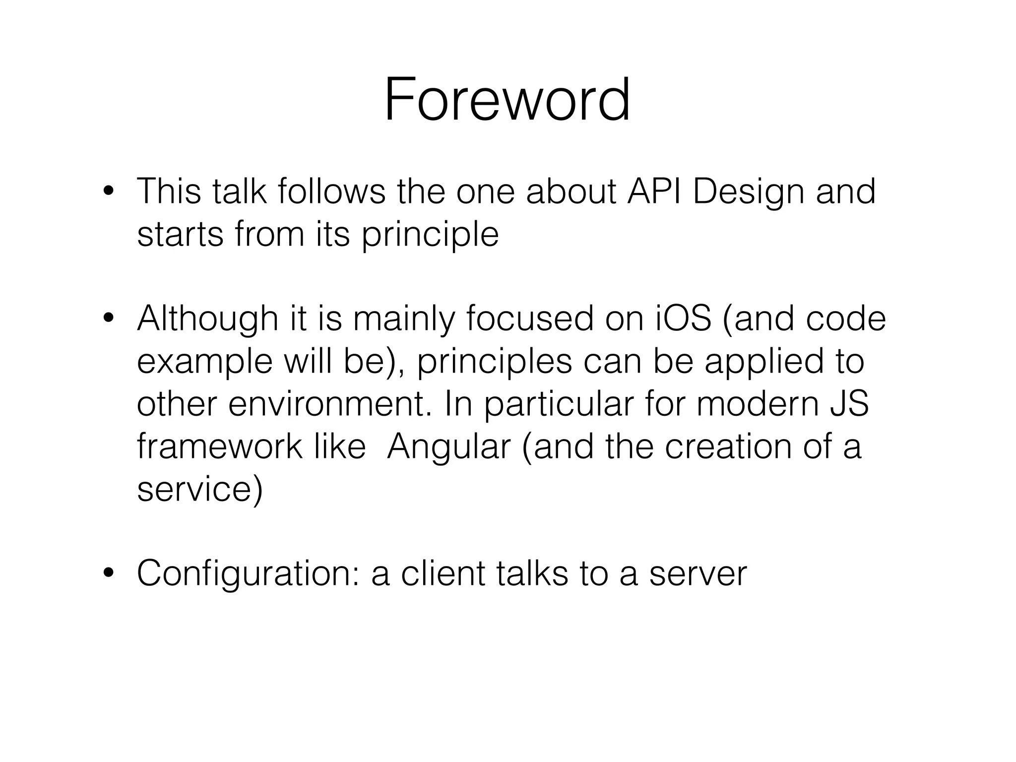 • This talk follows the one about API Design and
starts from its principle
• Although it is mainly focused on iOS (and code
example will be), principles can be applied to
other environment. In particular for modern JS
framework like Angular (and the creation of a
service)
• Conﬁguration: a client talks to a server
Foreword
 