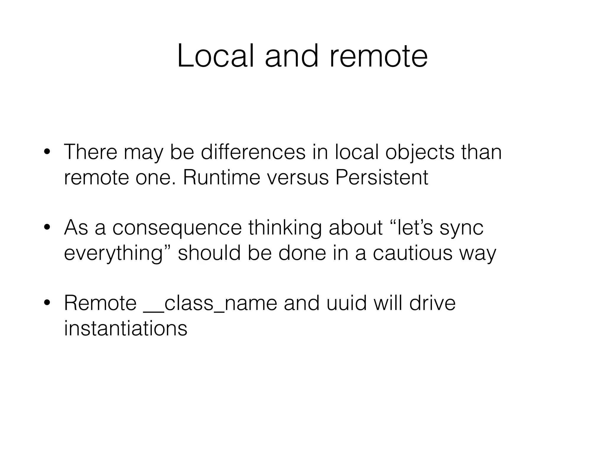 Local and remote
• There may be differences in local objects than
remote one. Runtime versus Persistent
• As a consequence thinking about “let’s sync
everything” should be done in a cautious way
• Remote __class_name and uuid will drive
instantiations
 