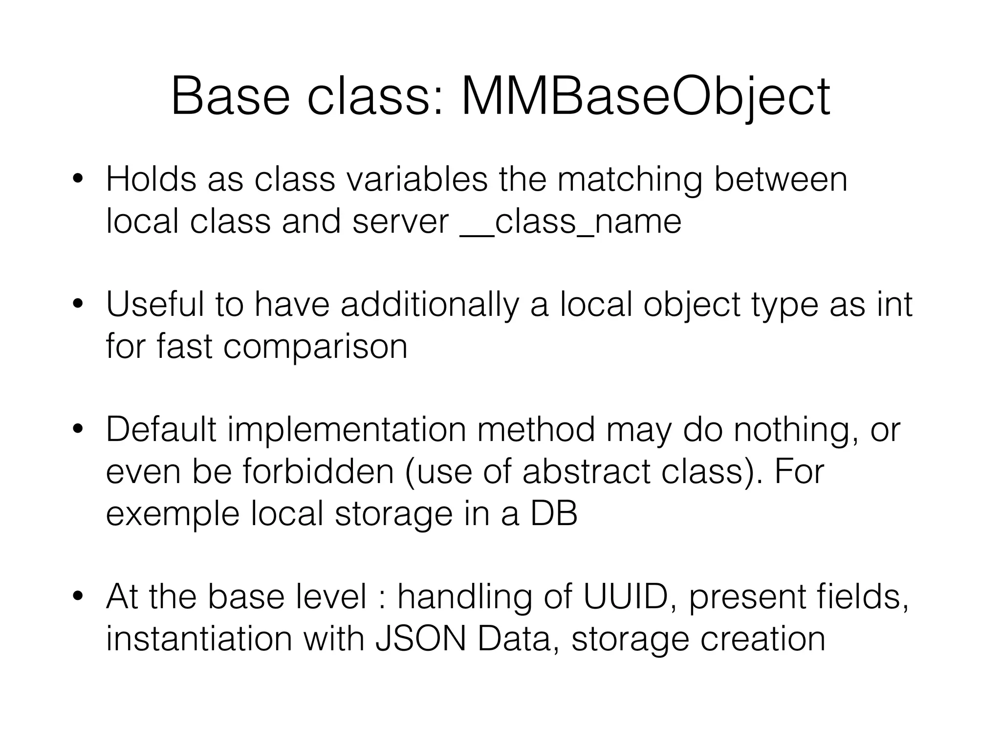 Base class: MMBaseObject
• Holds as class variables the matching between
local class and server __class_name
• Useful to have additionally a local object type as int
for fast comparison
• Default implementation method may do nothing, or
even be forbidden (use of abstract class). For
exemple local storage in a DB
• At the base level : handling of UUID, present ﬁelds,
instantiation with JSON Data, storage creation
 