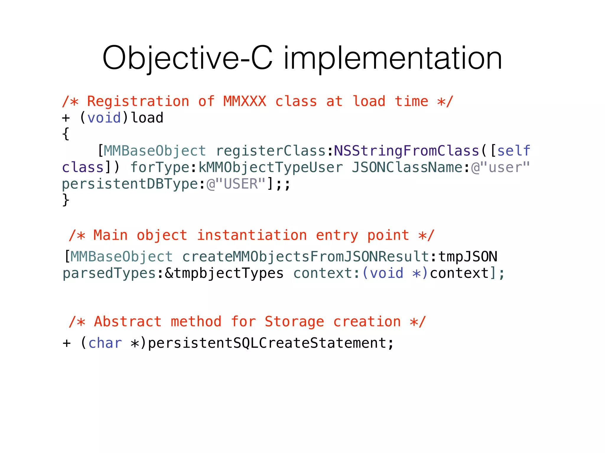 Objective-C implementation
/* Registration of MMXXX class at load time */
+ (void)load
{
[MMBaseObject registerClass:NSStringFromClass([self
class]) forType:kMMObjectTypeUser JSONClassName:@"user"
persistentDBType:@"USER"];;
}
/* Main object instantiation entry point */
[MMBaseObject createMMObjectsFromJSONResult:tmpJSON
parsedTypes:&tmpbjectTypes context:(void *)context];
!
/* Abstract method for Storage creation */
+ (char *)persistentSQLCreateStatement;
 