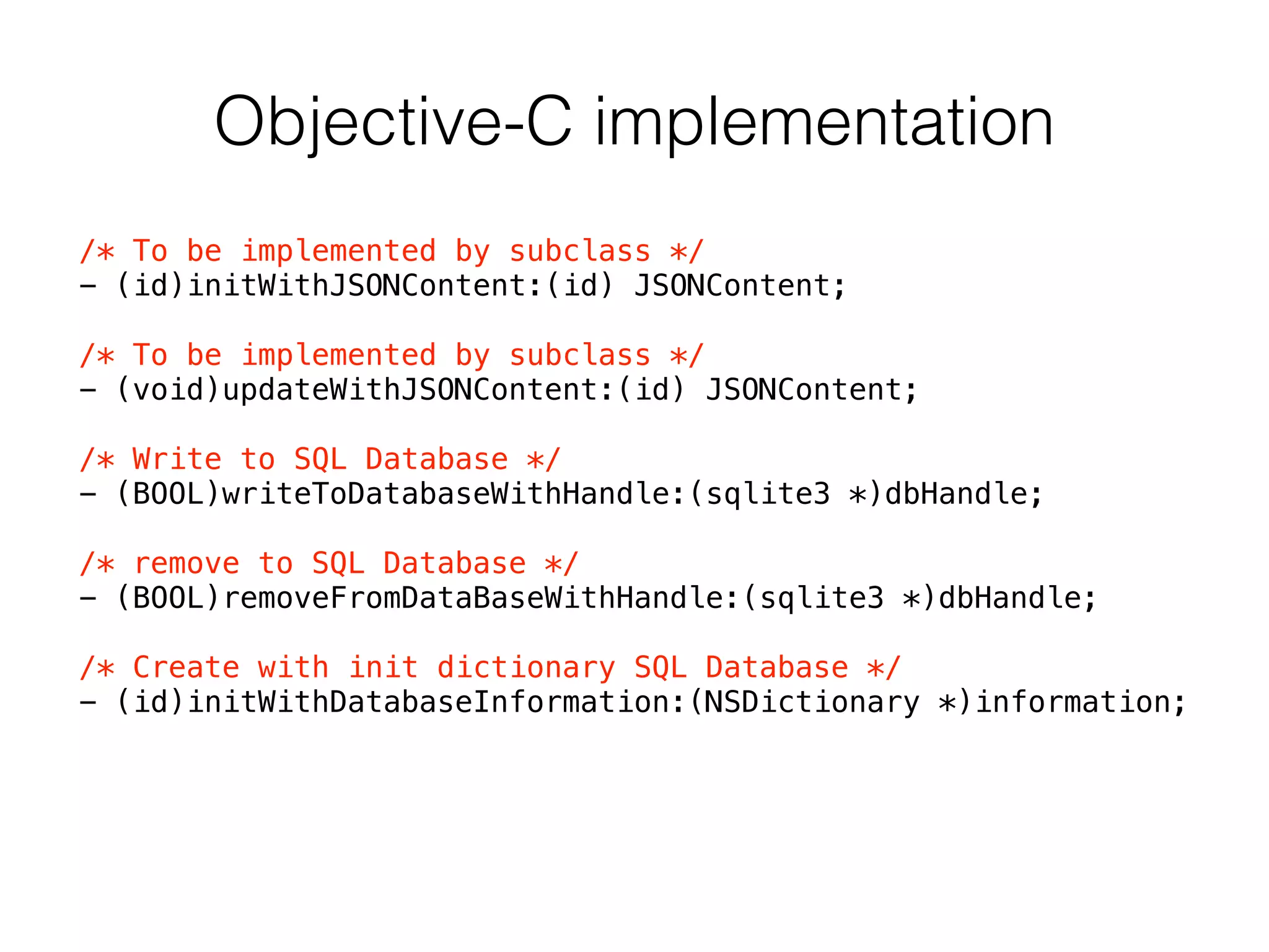 Objective-C implementation
/* To be implemented by subclass */
- (id)initWithJSONContent:(id) JSONContent;
!
/* To be implemented by subclass */
- (void)updateWithJSONContent:(id) JSONContent;
!
/* Write to SQL Database */
- (BOOL)writeToDatabaseWithHandle:(sqlite3 *)dbHandle;
!
/* remove to SQL Database */
- (BOOL)removeFromDataBaseWithHandle:(sqlite3 *)dbHandle;
!
/* Create with init dictionary SQL Database */
- (id)initWithDatabaseInformation:(NSDictionary *)information;
 