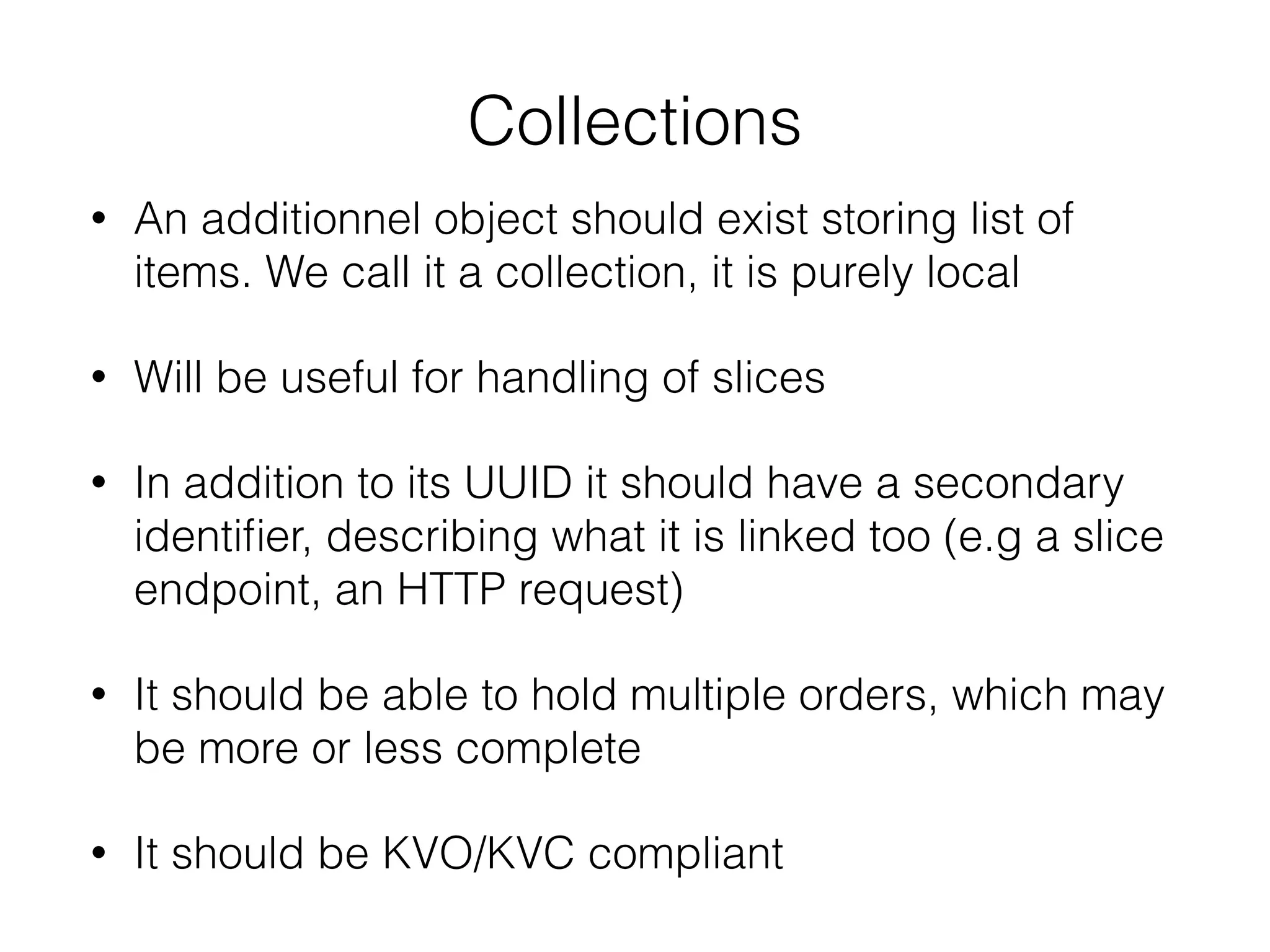 Collections
• An additionnel object should exist storing list of
items. We call it a collection, it is purely local
• Will be useful for handling of slices
• In addition to its UUID it should have a secondary
identiﬁer, describing what it is linked too (e.g a slice
endpoint, an HTTP request)
• It should be able to hold multiple orders, which may
be more or less complete
• It should be KVO/KVC compliant
 