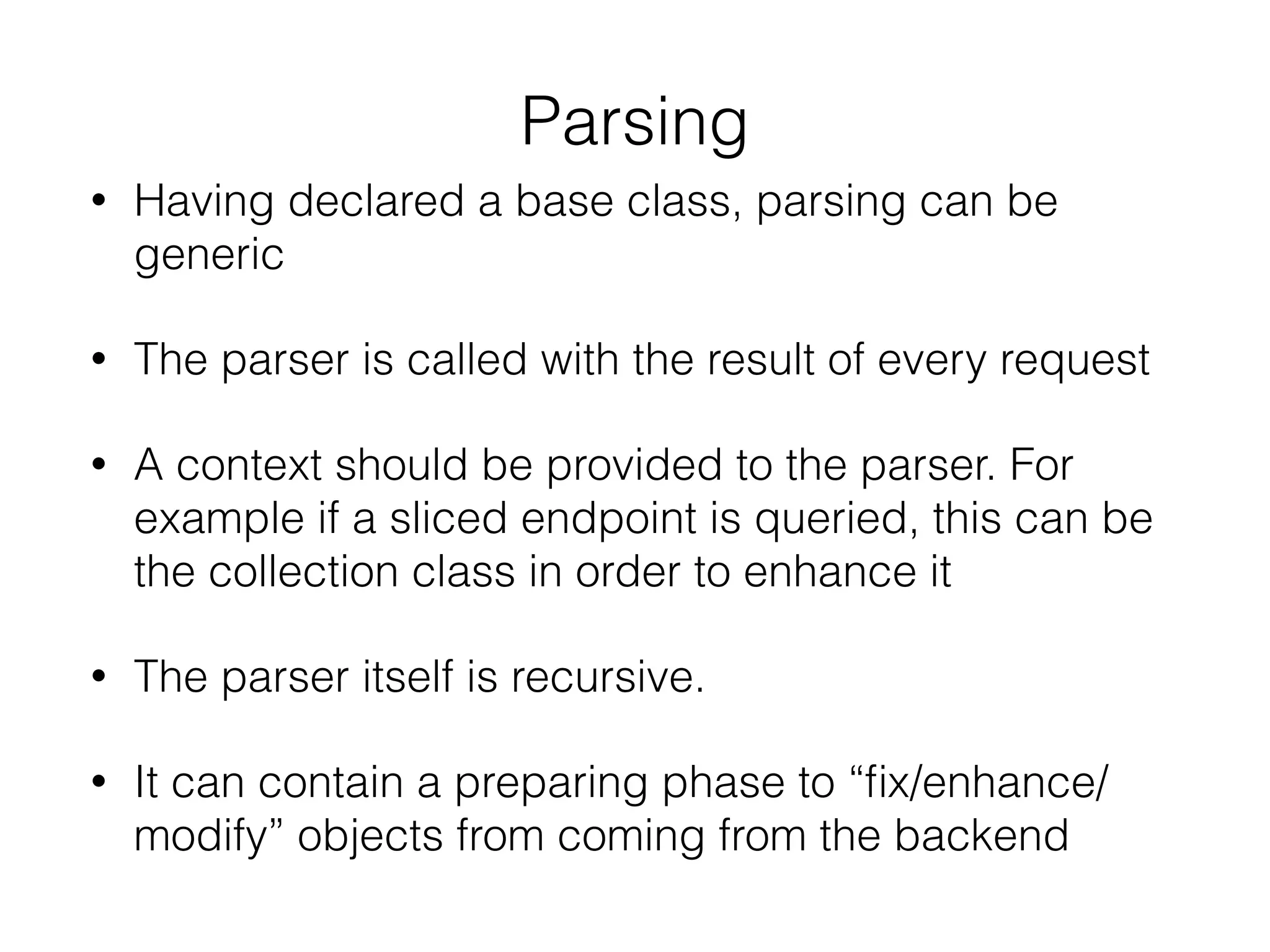 Parsing
• Having declared a base class, parsing can be
generic
• The parser is called with the result of every request
• A context should be provided to the parser. For
example if a sliced endpoint is queried, this can be
the collection class in order to enhance it
• The parser itself is recursive.
• It can contain a preparing phase to “ﬁx/enhance/
modify” objects from coming from the backend
 