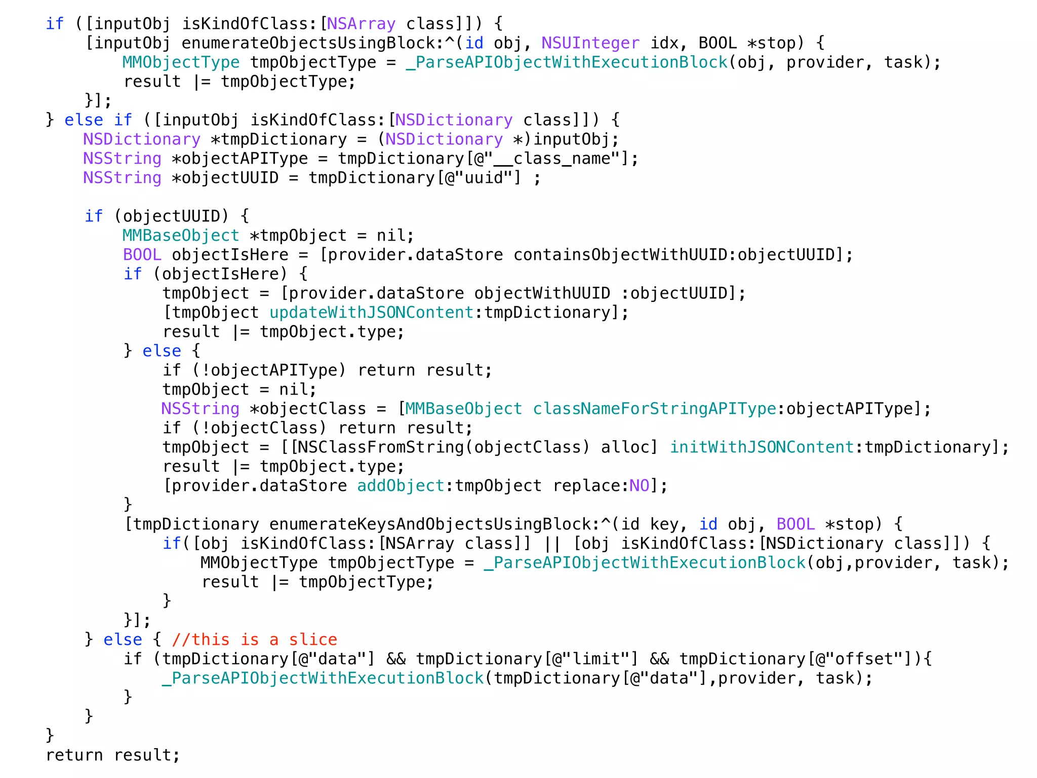 if ([inputObj isKindOfClass:[NSArray class]]) {
[inputObj enumerateObjectsUsingBlock:^(id obj, NSUInteger idx, BOOL *stop) {
MMObjectType tmpObjectType = _ParseAPIObjectWithExecutionBlock(obj, provider, task);
result |= tmpObjectType;
}];
} else if ([inputObj isKindOfClass:[NSDictionary class]]) {
NSDictionary *tmpDictionary = (NSDictionary *)inputObj;
NSString *objectAPIType = tmpDictionary[@"__class_name"];
NSString *objectUUID = tmpDictionary[@"uuid"] ;
if (objectUUID) {
MMBaseObject *tmpObject = nil;
BOOL objectIsHere = [provider.dataStore containsObjectWithUUID:objectUUID];
if (objectIsHere) {
tmpObject = [provider.dataStore objectWithUUID :objectUUID];
[tmpObject updateWithJSONContent:tmpDictionary];
result |= tmpObject.type;
} else {
if (!objectAPIType) return result;
tmpObject = nil;
NSString *objectClass = [MMBaseObject classNameForStringAPIType:objectAPIType];
if (!objectClass) return result;
tmpObject = [[NSClassFromString(objectClass) alloc] initWithJSONContent:tmpDictionary];
result |= tmpObject.type;
[provider.dataStore addObject:tmpObject replace:NO];
}
[tmpDictionary enumerateKeysAndObjectsUsingBlock:^(id key, id obj, BOOL *stop) {
if([obj isKindOfClass:[NSArray class]] || [obj isKindOfClass:[NSDictionary class]]) {
MMObjectType tmpObjectType = _ParseAPIObjectWithExecutionBlock(obj,provider, task);
result |= tmpObjectType;
}
}];
} else { //this is a slice
if (tmpDictionary[@"data"] && tmpDictionary[@"limit"] && tmpDictionary[@"offset"]){
_ParseAPIObjectWithExecutionBlock(tmpDictionary[@"data"],provider, task);
}
}
}
return result;
 