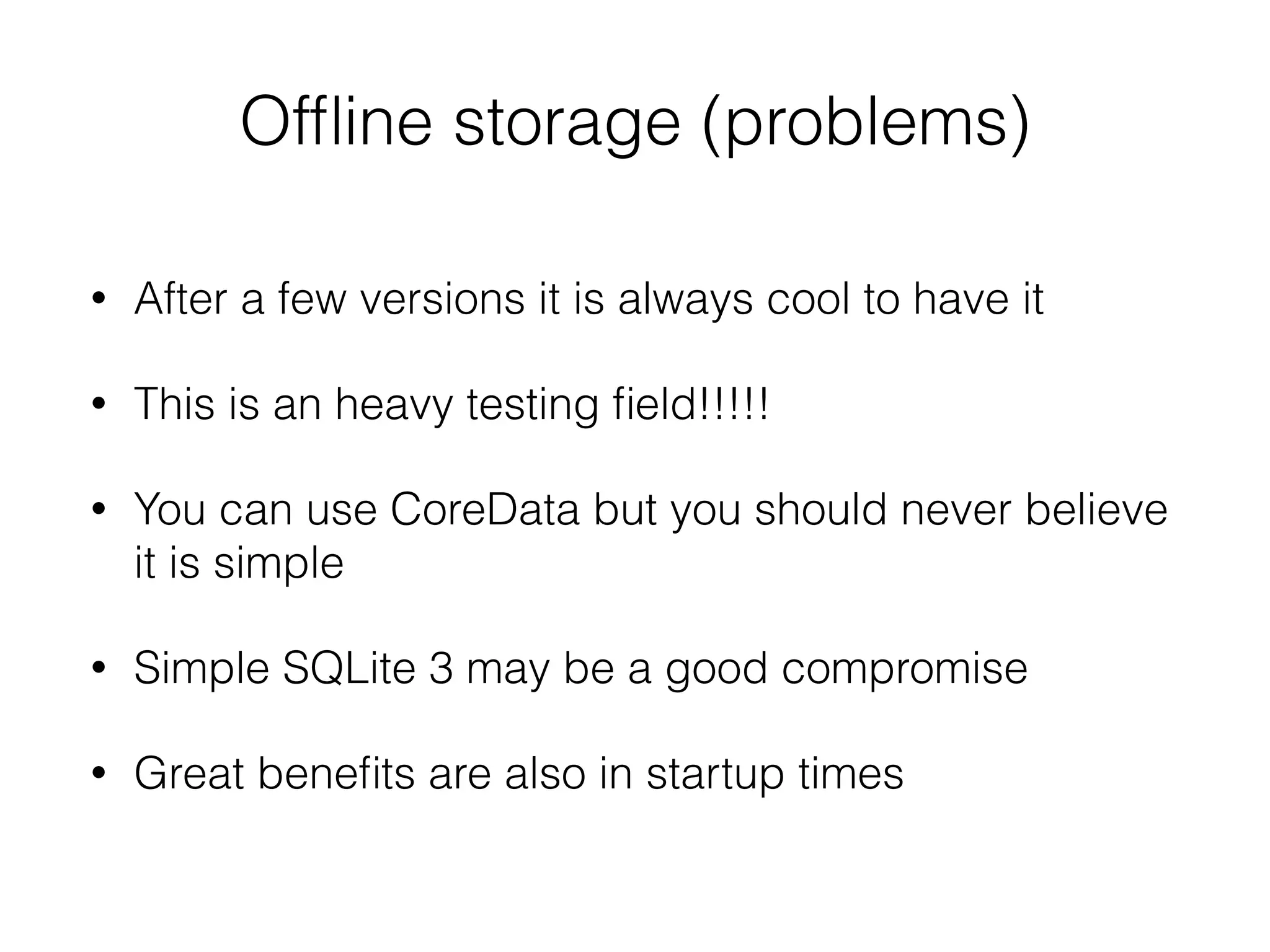 Ofﬂine storage (problems)
• After a few versions it is always cool to have it
• This is an heavy testing ﬁeld!!!!!
• You can use CoreData but you should never believe
it is simple
• Simple SQLite 3 may be a good compromise
• Great beneﬁts are also in startup times
 