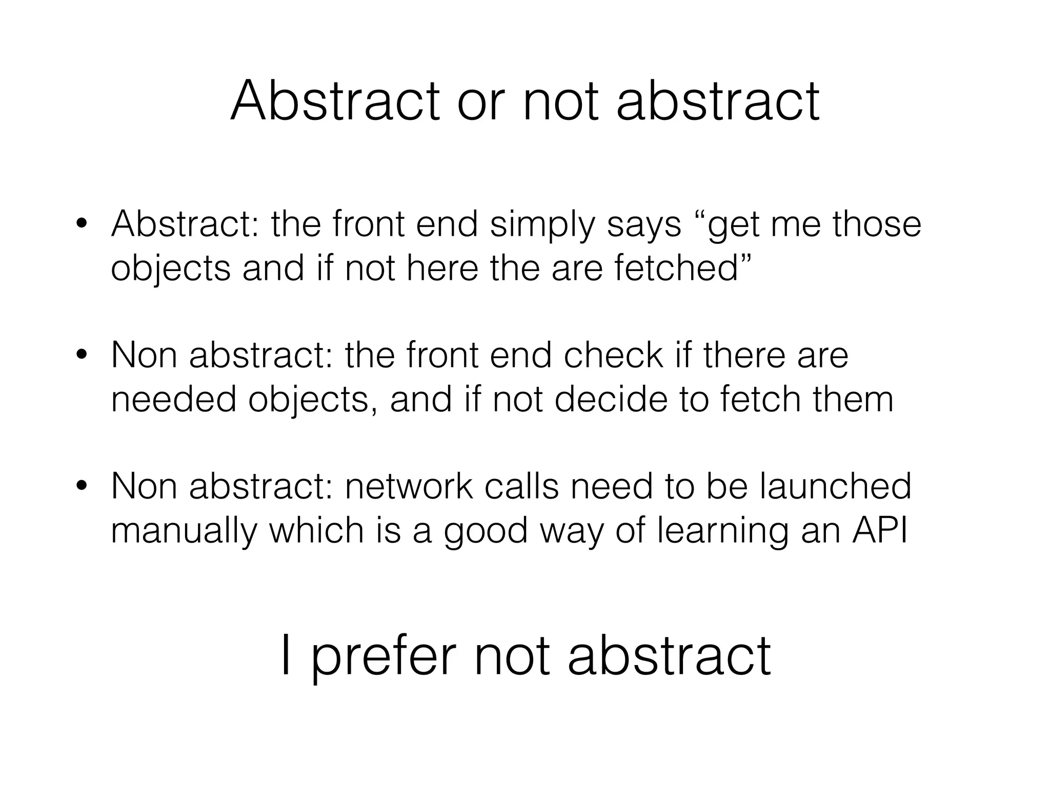 Abstract or not abstract
• Abstract: the front end simply says “get me those
objects and if not here the are fetched”
• Non abstract: the front end check if there are
needed objects, and if not decide to fetch them
• Non abstract: network calls need to be launched
manually which is a good way of learning an API
I prefer not abstract
 