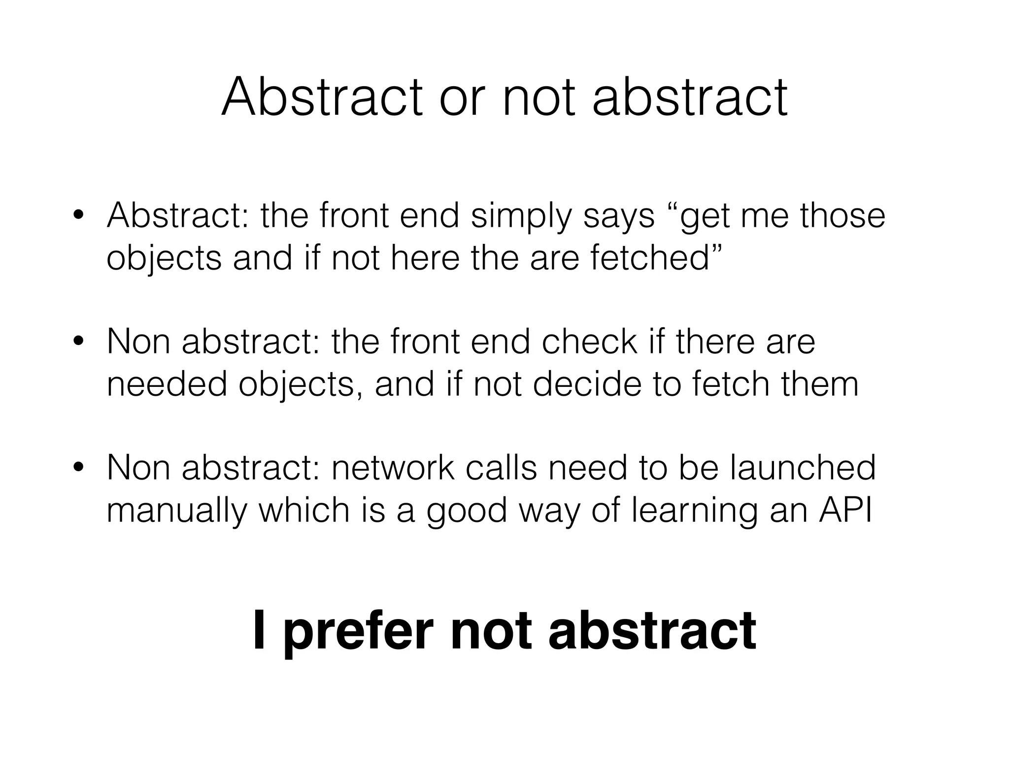 Abstract or not abstract
• Abstract: the front end simply says “get me those
objects and if not here the are fetched”
• Non abstract: the front end check if there are
needed objects, and if not decide to fetch them
• Non abstract: network calls need to be launched
manually which is a good way of learning an API
I prefer not abstract
 