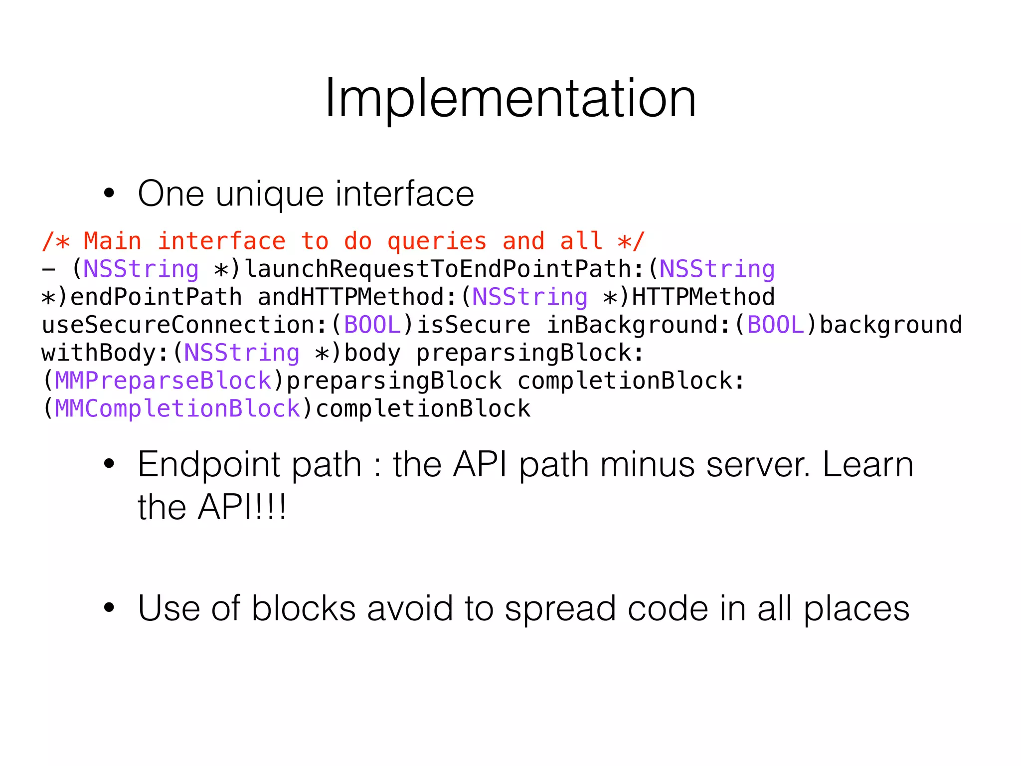 Implementation
• One unique interface
/* Main interface to do queries and all */
- (NSString *)launchRequestToEndPointPath:(NSString
*)endPointPath andHTTPMethod:(NSString *)HTTPMethod
useSecureConnection:(BOOL)isSecure inBackground:(BOOL)background
withBody:(NSString *)body preparsingBlock:
(MMPreparseBlock)preparsingBlock completionBlock:
(MMCompletionBlock)completionBlock
• Endpoint path : the API path minus server. Learn
the API!!!
• Use of blocks avoid to spread code in all places
 