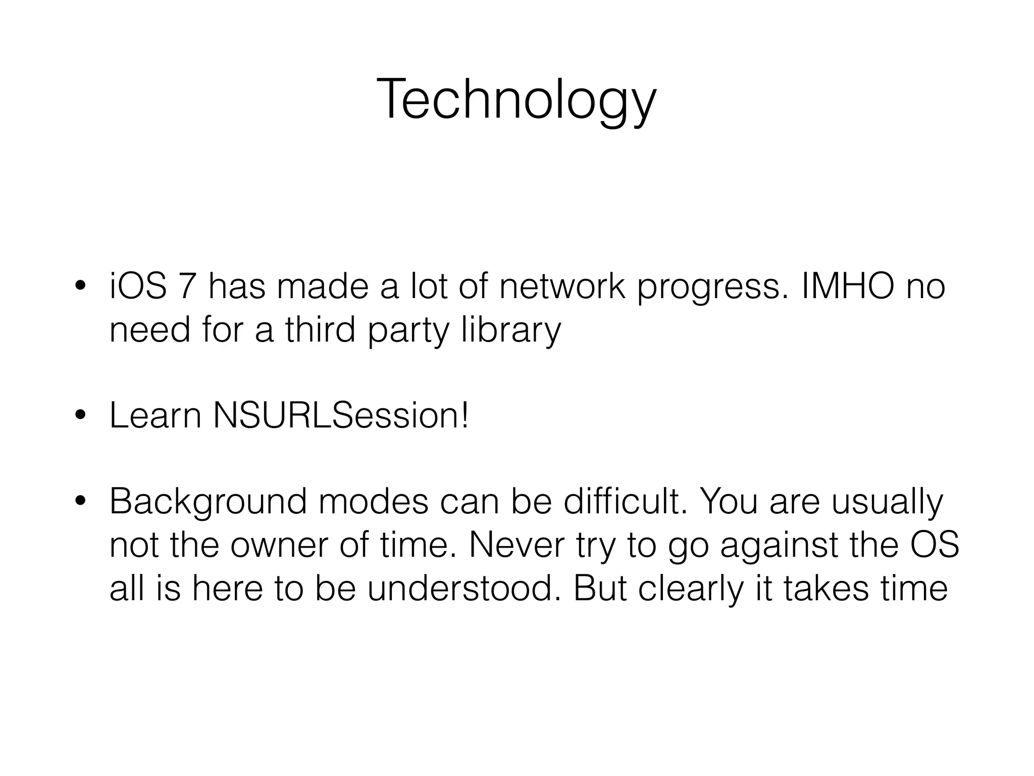 Technology
• iOS 7 has made a lot of network progress. IMHO no
need for a third party library
• Learn NSURLSession!
• Background modes can be difﬁcult. You are usually
not the owner of time. Never try to go against the OS
all is here to be understood. But clearly it takes time
 