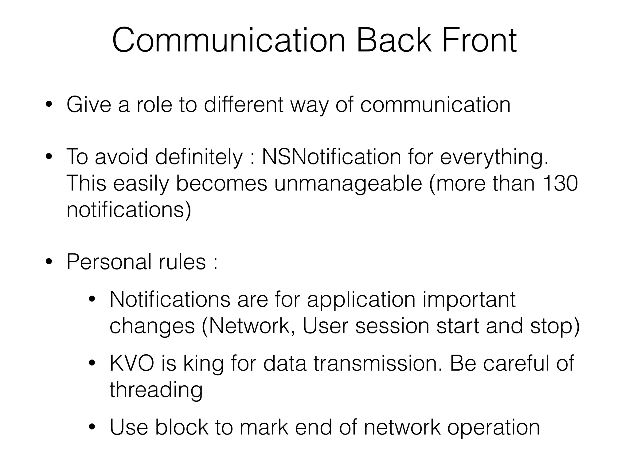 Communication Back Front
• Give a role to different way of communication
• To avoid deﬁnitely : NSNotiﬁcation for everything.
This easily becomes unmanageable (more than 130
notiﬁcations)
• Personal rules :
• Notiﬁcations are for application important
changes (Network, User session start and stop)
• KVO is king for data transmission. Be careful of
threading
• Use block to mark end of network operation
 