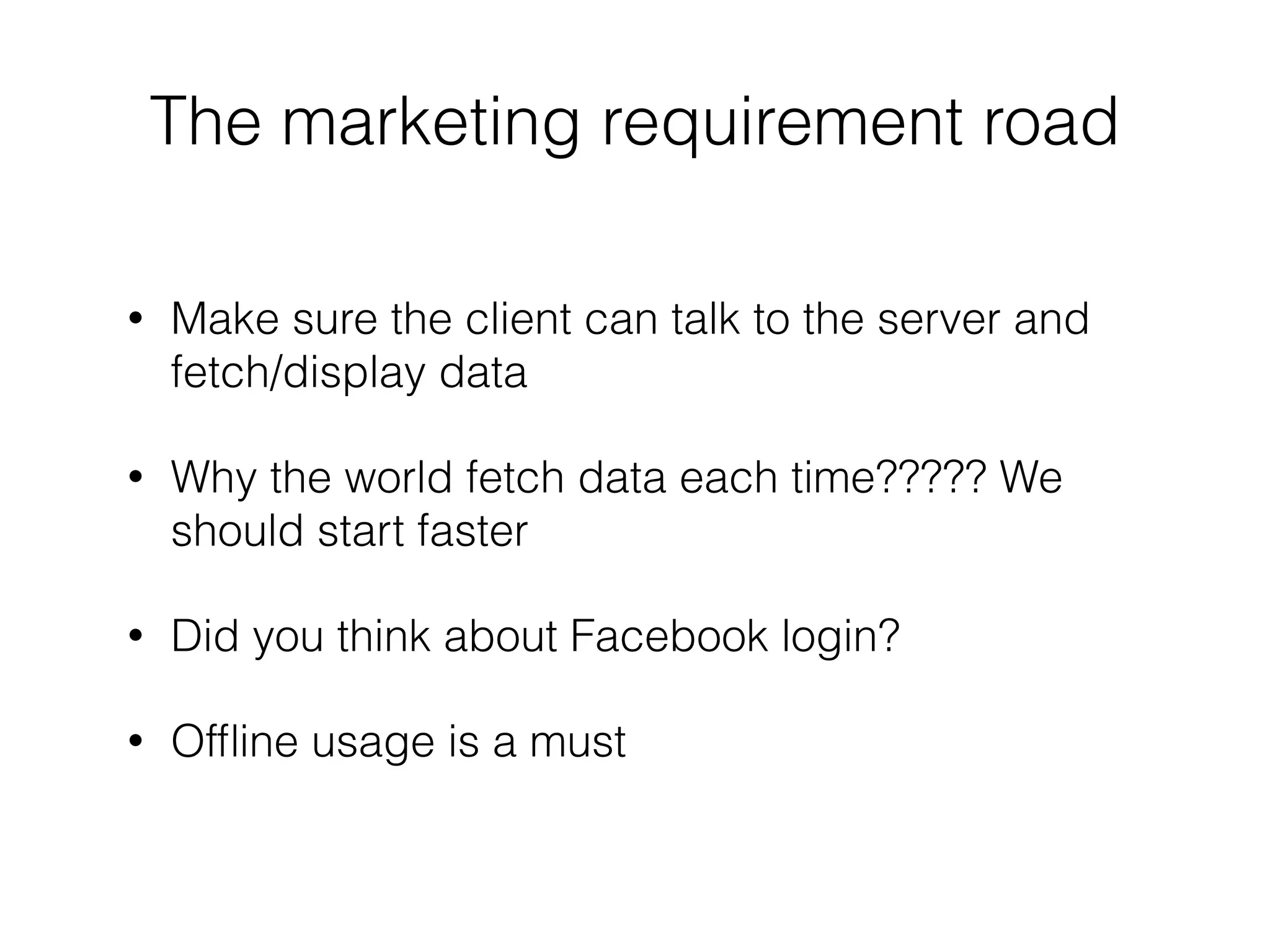 !
• Make sure the client can talk to the server and
fetch/display data
• Why the world fetch data each time????? We
should start faster
• Did you think about Facebook login?
• Ofﬂine usage is a must
The marketing requirement road
 