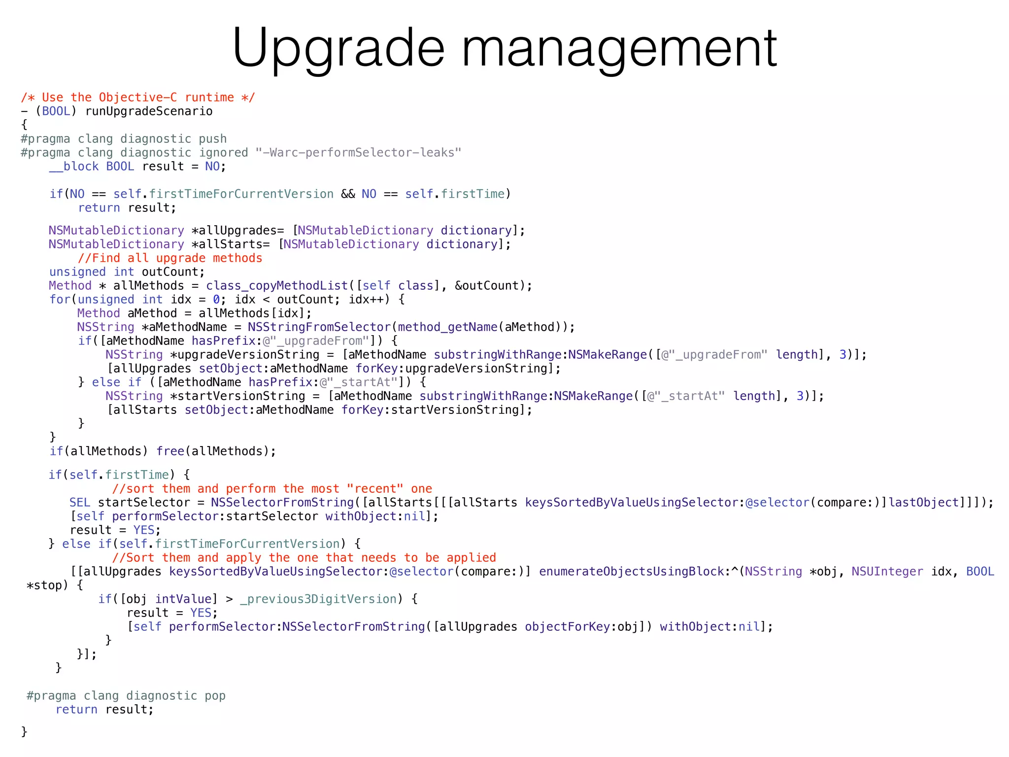 Upgrade management
/* Use the Objective-C runtime */
- (BOOL) runUpgradeScenario
{
#pragma clang diagnostic push
#pragma clang diagnostic ignored "-Warc-performSelector-leaks"
__block BOOL result = NO;
!
if(NO == self.firstTimeForCurrentVersion && NO == self.firstTime)
return result;
!
!
}
NSMutableDictionary *allUpgrades= [NSMutableDictionary dictionary];
NSMutableDictionary *allStarts= [NSMutableDictionary dictionary];
//Find all upgrade methods
unsigned int outCount;
Method * allMethods = class_copyMethodList([self class], &outCount);
for(unsigned int idx = 0; idx < outCount; idx++) {
Method aMethod = allMethods[idx];
NSString *aMethodName = NSStringFromSelector(method_getName(aMethod));
if([aMethodName hasPrefix:@"_upgradeFrom"]) {
NSString *upgradeVersionString = [aMethodName substringWithRange:NSMakeRange([@"_upgradeFrom" length], 3)];
[allUpgrades setObject:aMethodName forKey:upgradeVersionString];
} else if ([aMethodName hasPrefix:@"_startAt"]) {
NSString *startVersionString = [aMethodName substringWithRange:NSMakeRange([@"_startAt" length], 3)];
[allStarts setObject:aMethodName forKey:startVersionString];
}
}
if(allMethods) free(allMethods);
if(self.firstTime) {
//sort them and perform the most "recent" one
SEL startSelector = NSSelectorFromString([allStarts[[[allStarts keysSortedByValueUsingSelector:@selector(compare:)]lastObject]]]);
[self performSelector:startSelector withObject:nil];
result = YES;
} else if(self.firstTimeForCurrentVersion) {
//Sort them and apply the one that needs to be applied
[[allUpgrades keysSortedByValueUsingSelector:@selector(compare:)] enumerateObjectsUsingBlock:^(NSString *obj, NSUInteger idx, BOOL
*stop) {
if([obj intValue] > _previous3DigitVersion) {
result = YES;
[self performSelector:NSSelectorFromString([allUpgrades objectForKey:obj]) withObject:nil];
}
}];
}
#pragma clang diagnostic pop
return result;
 