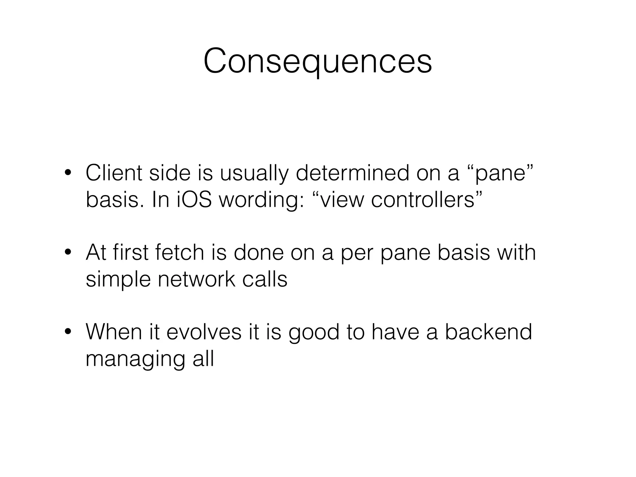 !
• Client side is usually determined on a “pane”
basis. In iOS wording: “view controllers”
• At ﬁrst fetch is done on a per pane basis with
simple network calls
• When it evolves it is good to have a backend
managing all
Consequences
 