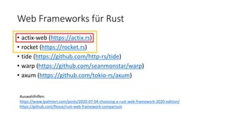 Web Frameworks für Rust
• actix-web (https://actix.rs)
• rocket (https://rocket.rs)
• tide (https://github.com/http-rs/tide)
• warp (https://github.com/seanmonstar/warp)
• axum (https://github.com/tokio-rs/axum)
Auswahlhilfen:
https://www.lpalmieri.com/posts/2020-07-04-choosing-a-rust-web-framework-2020-edition/
https://github.com/flosse/rust-web-framework-comparison
 