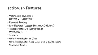 actix-web Features
• Vollständig asynchron
• HTTP/1.x und HTTP/2
• Request Routing
• Middlewares (Logger, Session, CORS, etc.)
• Transparente (De-)Kompression
• WebSockets
• Streams
• Unterstützung für SSL/TLS
• Unterstützung für Keep-Alive und Slow Requests
• Statische Assets
 