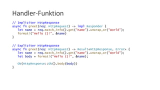 Handler-Funktion
// Impliziter HttpResponse
async fn greet(req: HttpRequest) -> impl Responder {
let name = req.match_info().get("name").unwrap_or("World");
format!("Hello {}!", &name)
}
// Expliziter HttpResponse
async fn greet(req: HttpRequest) -> Result<HttpResponse, Error> {
let name = req.match_info().get("name").unwrap_or("World");
let body = format!("Hello {}!", &name);
Ok(HttpResponse::Ok().body(body))
}
 