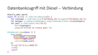 Datenbankzugriff mit Diesel -- Verbindung
#[actix_web::main]
async fn main() -> std::io::Result<()> {
let connspec = std::env::var("DATABASE_URL").expect("DATABASE_URL");
let manager = ConnectionManager::<SqliteConnection>::new(connspec);
let pool = r2d2::Pool::builder()
.build(manager)
.expect("Failed to create pool.");
HttpServer::new(move || {
App::new()
.data(pool.clone())
.service(get_user)
.service(add_user)
})
.bind("127.0.0.1:8000")?
.run()
.await
}
 