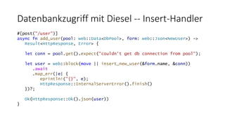 Datenbankzugriff mit Diesel -- Insert-Handler
#[post("/user")]
async fn add_user(pool: web::Data<DbPool>, form: web::Json<NewUser>) ->
Result<HttpResponse, Error> {
let conn = pool.get().expect("couldn't get db connection from pool");
let user = web::block(move || insert_new_user(&form.name, &conn))
.await
.map_err(|e| {
eprintln!("{}", e);
HttpResponse::InternalServerError().finish()
})?;
Ok(HttpResponse::Ok().json(user))
}
 