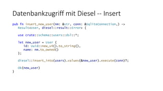 Datenbankzugriff mit Diesel -- Insert
pub fn insert_new_user(nm: &str, conn: &SqliteConnection,) ->
Result<User, diesel::result::Error> {
use crate::schema::users::dsl::*;
let new_user = User {
id: Uuid::new_v4().to_string(),
name: nm.to_owned()
};
diesel::insert_into(users).values(&new_user).execute(conn)?;
Ok(new_user)
}
 