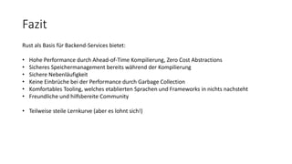 Fazit
Rust als Basis für Backend-Services bietet:
• Hohe Performance durch Ahead-of-Time Kompilierung, Zero Cost Abstractions
• Sicheres Speichermanagement bereits während der Kompilierung
• Sichere Nebenläufigkeit
• Keine Einbrüche bei der Performance durch Garbage Collection
• Komfortables Tooling, welches etablierten Sprachen und Frameworks in nichts nachsteht
• Freundliche und hilfsbereite Community
• Teilweise steile Lernkurve (aber es lohnt sich!)
 