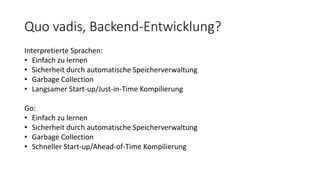 Quo vadis, Backend-Entwicklung?
Interpretierte Sprachen:
• Einfach zu lernen
• Sicherheit durch automatische Speicherverwaltung
• Garbage Collection
• Langsamer Start-up/Just-in-Time Kompilierung
Go:
• Einfach zu lernen
• Sicherheit durch automatische Speicherverwaltung
• Garbage Collection
• Schneller Start-up/Ahead-of-Time Kompilierung
 