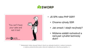 • JS SPA nebo PHP SSR?

• Chceme výhody SSR

• Jak omezit / obejít nevýhody?

• Můžeme oddálit rozhodnutí a
nemuset vytvářet technický
dluh?
* Následující slidy ukazují řešení, která se ukázala funkční v našem kontextu 
a nejsou prezentována jako obecně nejlepší pro všechny projekty :-)
 