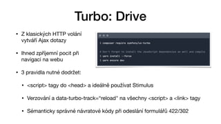 • Z klasických HTTP volání 
vytváří Ajax dotazy

• Ihned zpříjemní pocit při  
navigaci na webu 

• 3 pravidla nutné dodržet:

• <script> tagy do <head> a ideálně používat Stimulus

• Verzování a data-turbo-track=“reload" na všechny <script> a <link> tagy

• Sémanticky správné návratové kódy při odeslání formulářů 422/302
Turbo: Drive
 