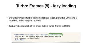 Turbo: Frames (5) - lazy loading
• Dokud prohlížeč turbo-frame nezobrazí (např. pokud je umístěné v
modálu), turbo nevyšle request

• Turbo vyšle request až ve chvíli, kdy je turbo-frame viditelné
 