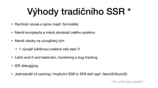• Rychlost vývoje a úprav (např. formuláře)

• Menší komplexita a méně závislostí celého systému

• Menší nároky na vývojářský tým

• 1 vývojář (většinou) zvládne celý task !!!

• Lehčí end-2-end testování, monitoring a bug tracking

• IDE debugging

• Jednodušší UI caching / Implicitní SSR (v SPA řeší např. NextJS/NuxtJS)
Výhody tradičního SSR *
* Pro určité typy projektů
 