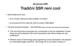 • Nutné balancovat mezi:

• Je to vhodný nástroj pro daný problém a kontext?

• Je na pracovním trhu dost lidí, kteří to umějí a chtějí dělat?

• “Choose boring technology” - Dan McKinley (https://mcfunley.com/choose-boring-technology)

• “The nice thing about boringness (so constrained) is that the capabilities of these
things are well understood. But more importantly, their failure modes are well
understood”
• “Mindful choice of technology gives engineering minds real freedom: the freedom
to contemplate bigger questions. Technology for its own sake is snake oil.”
Nevýhoda SSR:


Tradiční SSR není cool
 