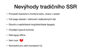 • Provázání backend a frontend kódu, chaos v assets

• Full-page reloads / stahování nadbytečných dat

• Dlouhé a nepřehledné twig/latte/blade špagety 

• Chybějící typová kontrola

• Nefunguje o
ffl
ine

• Není cool

• Nevhodné pro velmi komplexní UI
Nevýhody tradičního SSR
 