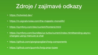 Zdroje / zajímavé odkazy
• https://hotwired.dev/

• https://m.signalvnoise.com/the-majestic-monolith/

• https://symfony.com/doc/current/frontend.html

• https://symfony.com/bundles/ux-turbo/current/index.html#sending-async-
changes-using-mercure-a-chat

• https://github.com/giorgiopogliani/twig-components

• https://github.com/guym4c/twig-prop-types
 