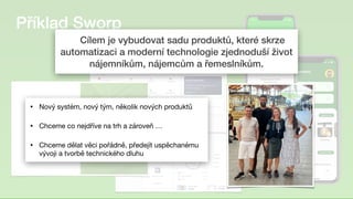 Příklad Sworp
	
Cílem je vybudovat sadu produktů, které skrze
automatizaci a moderní technologie zjednoduší život
nájemníkům, nájemcům a řemeslníkům.
• Nový systém, nový tým, několik nových produktů 

• Chceme co nejdříve na trh a zároveň …

• Chceme dělat věci pořádně, předejít uspěchanému
vývoji a tvorbě technického dluhu
 