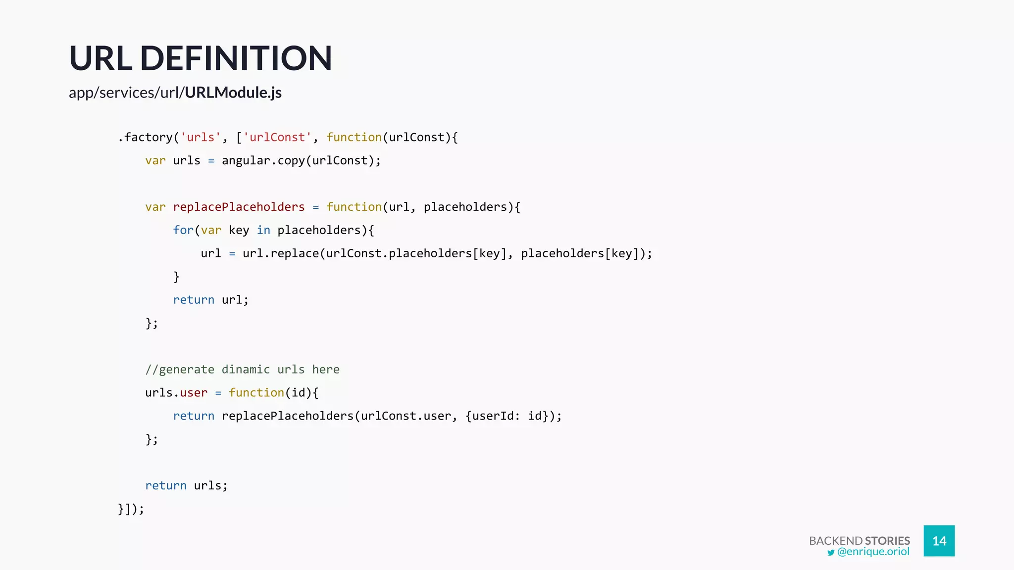BACKEND STORIES 14
URL DEFINITION
app/services/url/URLModule.js
.factory('urls', ['urlConst', function(urlConst){
var urls = angular.copy(urlConst);
var replacePlaceholders = function(url, placeholders){
for(var key in placeholders){
url = url.replace(urlConst.placeholders[key], placeholders[key]);
}
return url;
};
//generate dinamic urls here
urls.user = function(id){
return replacePlaceholders(urlConst.user, {userId: id});
};
return urls;
}]);
@enrique.oriol
 