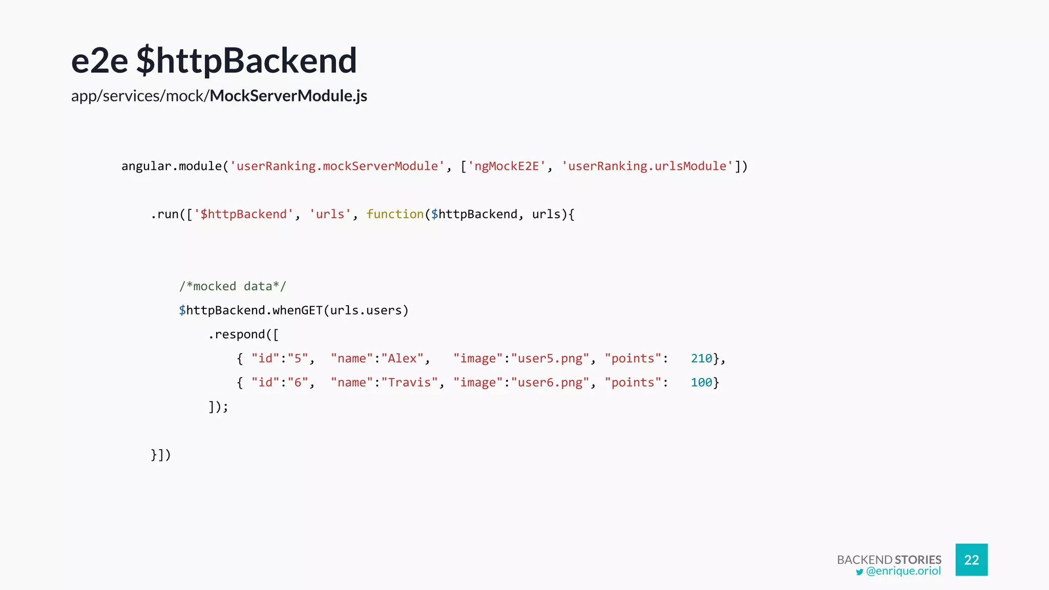BACKEND STORIES 22
e2e $httpBackend
app/services/mock/MockServerModule.js
angular.module('userRanking.mockServerModule', ['ngMockE2E', 'userRanking.urlsModule'])
.run(['$httpBackend', 'urls', function($httpBackend, urls){
/*mocked data*/
$httpBackend.whenGET(urls.users)
.respond([
{ "id":"5", "name":"Alex", "image":"user5.png", "points": 210},
{ "id":"6", "name":"Travis", "image":"user6.png", "points": 100}
]);
}])
@enrique.oriol
 